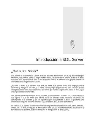 Introducción a SQL Server
¿Qué es SQL Server?
SQL Server es un Sistema de Gestión de Bases de Datos Relacionales (SGBDR), desarrollado por
Microsoft, que permite, como su propio nombre indica, la gestión de un entorno de bases de datos
relacional. SQL Server abarca, tanto el área de diseño, como la de administración, proporcionando un
interfaz bastante amigable con el usuario.
¿Por qué se llama SQL Server?. Pues bien, se llama SQL porque utiliza este lenguaje para la
definición y manejo de los datos, y se llama Server porque dispone de una parte servidora que se
encarga de atender a los procesos clientes, que son los que realizan las peticiones a éste; es decir, sigue
una arquitectura cliente/servidor.
SQL Server utiliza una extensión al SQL estándar, que se denomina Transact SQL. Esto quiere decir
que soporta el SQL de ANSI, pero además se le han añadido ciertas funciones adicionales, no
contempladas en el estándar, y que son específicas para este producto, es decir, si ejecutamos una
sentencia del conjunto adicional (Transact SQL) en otro SGBRD, éste no la entendería.
El Transact SQL, soporta la definición, modificación y eliminación de bases de datos, tablas, atributos,
índices, etc., es decir, el lenguaje de definición de datos (DDL), así como la consulta, actualización y
borrado de tuplas de tablas, es decir, el lenguaje de manipulación de datos (DML).
 