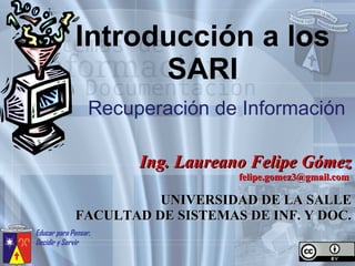 Introducción a los SARI Recuperación de Información Ing. Laureano Felipe Gómez felipe.gomez3@gmail.com  UNIVERSIDAD DE LA SALLE FACULTAD DE SISTEMAS DE INF. Y DOC. 