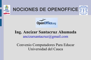 NOCIONES DE OPENOFFICE



Ing. Ancízar Santacruz Ahumada
    ancizarsantacruz@gmail.com

 Convenio Computadores Para Educar
       Universidad del Cauca
 