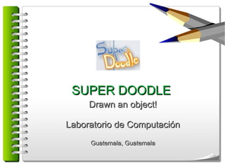 SUPER DOODLE
     Drawn an object!

Laboratorio de Computación
     Guatemala, Guatemala
 