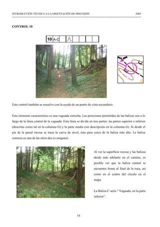 16
INTRODUCCIÓN TÉCNICA A LA ORIENTACIÓN DE PRECISIÓN 2009
------------------------------------------------------------------------------------------------------------------------------------------------
CONTROL 10
Este control también se resuelve con la ayuda de un punto de vista secundario.
Este elemento característico es una vaguada estrecha. Las posiciones permitidas de las balizas son a lo
largo de la línea central de la vaguada. Esta línea se divide en tres partes: las partes superior e inferior
(descritas como tal en la columna G) y la parte media (sin descripción en la columna G). Si desde el
pie de la pared rocosa se traza la curva de nivel, ésta pasa cerca de la baliza más alta. La baliza
correcta es una de las otros dos (o ninguna).
Al ver la superficie rocosa y las balizas
desde más adelante en el camino, es
posible ver que la baliza central se
encuentra frente al final de la roca, así
como en el centro del círculo en el
mapa.
La Baliza C sería " Vaguada, en la parte
inferior”.
 