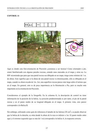 17
INTRODUCCIÓN TÉCNICA A LA ORIENTACIÓN DE PRECISIÓN 2009
------------------------------------------------------------------------------------------------------------------------------------------------
CONTROL 11
Aquí es donde esta foto-orientación de Precisión ¡comienza a ser técnica! Como orientador a pie,
estará familiarizado con algunas paredes rocosas, estando unas marcadas en el mapa y otras no. La
IOF recomienda que para que una pared rocosa sea dibujada en un mapa, tenga como mínimo de 1 m.
de altura. Esto significa que si la altura de una pared rocosa va disminuyendo, sólo es dibujada en el
mapa, cuando su altura exceda de 1m. Así, una superficie rocosa parece más larga sobre el terreno que
en el mapa. En general, esto es de poca importancia en la Orientación a Pie, pero es mucho más
importante en la orientación de Precisión.
Consideremos el ejemplo de la fotografía. En la columna G, la descripción de control no tiene
información de la posición de la baliza. La posición predeterminada es por tanto, al pie de la pared
rocosa y en el punto medio de su longitud dibujada en el mapa. A primera vista, esto parece
corresponder a la Baliza B.
Sin embargo, utilizando como guía de referencia el tamaño de las balizas (30 cm2
), se puede observar
que la baliza de la derecha, se sitúa donde la altura de la roca es inferior a 1m. El punto medio entre
aquí y el extremo izquierdo (que es más de 1 m) corresponde a la baliza A, la respuesta correcta.
 
