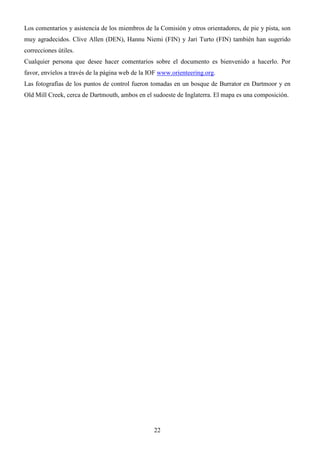 22
Los comentarios y asistencia de los miembros de la Comisión y otros orientadores, de pie y pista, son
muy agradecidos. Clive Allen (DEN), Hannu Niemi (FIN) y Jari Turto (FIN) también han sugerido
correcciones útiles.
Cualquier persona que desee hacer comentarios sobre el documento es bienvenido a hacerlo. Por
favor, envíelos a través de la página web de la IOF www.orienteering.org.
Las fotografías de los puntos de control fueron tomadas en un bosque de Burrator en Dartmoor y en
Old Mill Creek, cerca de Dartmouth, ambos en el sudoeste de Inglaterra. El mapa es una composición.
 