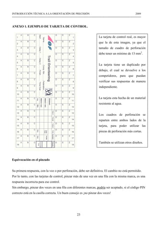 23
INTRODUCCIÓN TÉCNICA A LA ORIENTACIÓN DE PRECISIÓN 2009
------------------------------------------------------------------------------------------------------------------------------------------------
ANEXO 1. EJEMPLO DE TARJETA DE CONTROL.
Equivocación en el pinzado
Su primera respuesta, con la voz o por perforación, debe ser definitiva. El cambio no está permitido.
Por lo tanto, con las tarjetas de control, pinzar más de una vez en una fila con la misma marca, es una
respuesta incorrecta para ese control.
Sin embargo, pinzar dos veces en una fila con diferentes marcas, podría ser aceptado, si el código PIN
correcto está en la casilla correcta. Un buen consejo es ¡no pinzar dos veces!
La tarjeta de control real, es mayor
que la de esta imagen, ya que el
tamaño de cuadro de perforación
debe tener un mínimo de 13 mm2
.
La tarjeta tiene un duplicado por
debajo, el cual se devuelve a los
competidores, para que puedan
verificar sus respuestas de manera
independiente.
La tarjeta esta hecha de un material
resistente al agua.
Los cuadros de perforación se
reparten entre ambos lados de la
tarjeta, para poder utilizar las
pinzas de perforación más cortas.
También se utilizan otros diseños.
 