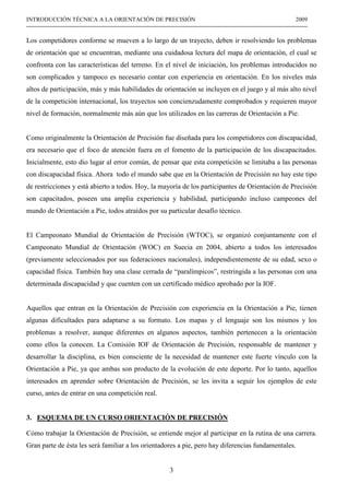 3
INTRODUCCIÓN TÉCNICA A LA ORIENTACIÓN DE PRECISIÓN 2009
------------------------------------------------------------------------------------------------------------------------------------------------
Los competidores conforme se mueven a lo largo de un trayecto, deben ir resolviendo los problemas
de orientación que se encuentran, mediante una cuidadosa lectura del mapa de orientación, el cual se
confronta con las características del terreno. En el nivel de iniciación, los problemas introducidos no
son complicados y tampoco es necesario contar con experiencia en orientación. En los niveles más
altos de participación, más y más habilidades de orientación se incluyen en el juego y al más alto nivel
de la competición internacional, los trayectos son concienzudamente comprobados y requieren mayor
nivel de formación, normalmente más aún que los utilizados en las carreras de Orientación a Pie.
Como originalmente la Orientación de Precisión fue diseñada para los competidores con discapacidad,
era necesario que el foco de atención fuera en el fomento de la participación de los discapacitados.
Inicialmente, esto dio lugar al error común, de pensar que esta competición se limitaba a las personas
con discapacidad física. Ahora todo el mundo sabe que en la Orientación de Precisión no hay este tipo
de restricciones y está abierto a todos. Hoy, la mayoría de los participantes de Orientación de Precisión
son capacitados, poseen una amplia experiencia y habilidad, participando incluso campeones del
mundo de Orientación a Pie, todos atraídos por su particular desafío técnico.
El Campeonato Mundial de Orientación de Precisión (WTOC), se organizó conjuntamente con el
Campeonato Mundial de Orientación (WOC) en Suecia en 2004, abierto a todos los interesados
(previamente seleccionados por sus federaciones nacionales), independientemente de su edad, sexo o
capacidad física. También hay una clase cerrada de “paralímpicos”, restringida a las personas con una
determinada discapacidad y que cuenten con un certificado médico aprobado por la IOF.
Aquellos que entran en la Orientación de Precisión con experiencia en la Orientación a Pie, tienen
algunas dificultades para adaptarse a su formato. Los mapas y el lenguaje son los mismos y los
problemas a resolver, aunque diferentes en algunos aspectos, también pertenecen a la orientación
como ellos la conocen. La Comisión IOF de Orientación de Precisión, responsable de mantener y
desarrollar la disciplina, es bien consciente de la necesidad de mantener este fuerte vínculo con la
Orientación a Pie, ya que ambas son producto de la evolución de este deporte. Por lo tanto, aquellos
interesados en aprender sobre Orientación de Precisión, se les invita a seguir los ejemplos de este
curso, antes de entrar en una competición real.
3. ESQUEMA DE UN CURSO ORIENTACIÓN DE PRECISIÓN
Cómo trabajar la Orientación de Precisión, se entiende mejor al participar en la rutina de una carrera.
Gran parte de ésta les será familiar a los orientadores a pie, pero hay diferencias fundamentales.
 