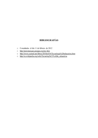 BIBLIOGRAFÍAS 
o Consultadas el día 11 de febrero de 2012 
o http://peremarques.pangea.org/tec.htm 
o http://www.eumed.net/libros/2010a/634/Tecnologia%20educativa.htm 
o http://es.wikipedia.org/wiki/Tecnolog%C3%ADa_educativa 
