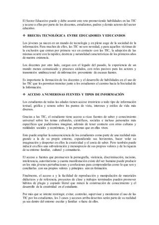 El Sector Educativo puede y debe asumir este reto promoviendo habilidades en las TIC 
y acceso a ellas por parte de los docentes, estudiantes, padres y demás actores del sector 
educativo. 
 BRECHA TECNOLÓGICA ENTRE EDUCADORES Y EDUCANDOS 
Los jóvenes ya nacen en un mundo de tecnología y en pleno auge de la sociedad de la 
información. Para muchos de ellos, las TIC no son novedad, y para aquellos víctimas de 
la exclusión que entran por primera vez en contacto con las TIC, la adopción de las 
mismas ocurre con la rapidez, destreza y naturalidad características de los primeros años 
de nuestra existencia. 
Los docentes por otro lado, cargan con el legado del pasado, la experiencia de un 
mundo menos comunicado y procesos aislados, con roles pasivos para los actores y 
transmisión unidireccional de información proveniente de escasas fuentes. 
Es importante la formación de los docentes y el desarrollo de habilidades en el uso de 
las TIC que les permitan transitar junto a los estudiantes el camino hacia la Sociedad de 
la Información. 
 ACCESO A NUMEROSAS FUENTES Y TIPOS DE INFORMACIÓN 
Los estudiantes de todas las edades tienen acceso irrestricto a todo tipo de información 
textual, gráfica y sonora sobre los puntos de vista, intereses y estilos de vida más 
diversos. 
Gracias a las TIC, el estudiante tiene acceso a r icas fuentes de saber y conocimiento 
universal sobre los temas culturales, científicos, sociales e incluso personales más 
específicos que pudiéramos imaginar, además de tener contacto con otras culturas y 
realidades sociales y económicas, y las personas que en ellas viven. 
Esto puede ampliar la autoconciencia de los estudiantes como parte de una realidad más 
grande a la de su propio entorno, expandiendo sus horizontes, hacer volar su 
imaginación y despertar en ellos la creatividad y el ansia de saber. Pero también puede 
inducir en ellos una subvaloración y menosprecio de sus propios valores y de la riqueza 
de su entorno familiar, cultural y comunitario. 
El acceso a fuentes que promueven la pornografía, violencia, discriminación, racismo, 
intolerancia, autoritarismo y cuanta manifestación existe del ser humano puede producir 
en los más jóvenes perturbaciones y confusiones para comprenderlas como lo que son y 
conciliarlas con sus propios valores y principios aún en formación. 
Finalmente, el acceso a y la facilidad de reproducción y manipulación de materiales 
didácticos y de referencia, proyectos de clase y trabajos terminados pueden promover 
hábitos de plagio y copiado literal que minen la construcción de conocimiento y el 
desarrollo de la creatividad en el estudiante. 
Por más que se intente restringir, evitar, controlar, supervisar y monitorear el uso de las 
TIC por los estudiantes, los 3 casos y accesos arriba descritos serán parte de su realidad 
ya sea dentro del entorno escolar y familiar o fuera de ellos. 
 