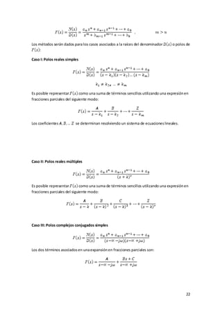 Los métodos serán dados para los casos asociados a la raíces del denominador       o polos de
     :

Caso I: Polos reales simples




Es posible representar        como una suma de términos sencillos utilizando una expresión en
fracciones parciales del siguiente modo:




Los coeficientes          se determinan resolviendo un sistema de ecuaciones lineales.




Caso II: Polos reales múltiples




Es posible representar        como una suma de términos sencillos utilizando una expresión en
fracciones parciales del siguiente modo:




Caso III: Polos complejos conjugados simples




Los dos términos asociados en una expansión en fracciones parciales son:




                                                                                           22
 