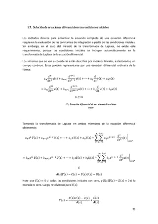 1.7. Solución de ecuaciones diferenciales con condiciones iniciales


Los métodos clásicos para encontrar la ecuación completa de una ecuación diferencial
requieren la evaluación de las constantes de integración a partir de las condiciones iniciales.
Sin embargo, en el caso del método de la transformada de Laplace, no existe este
requerimiento, porque las condiciones iniciales se incluyen automáticamente en la
transformada de Laplace de la ecuación diferencial.

Los sistemas que se van a considerar están descritos por modelos lineales, estacionarios, en
tiempo continuo. Estos pueden representarse por una ecuación diferencial ordinaria de la
forma:




                                    (* ) Ecuación diferencial de un sistema de n-ésimo
                                                          orden




Tomando la transformada de Laplace en ambos miembros de la ecuación diferencial
obtenemos:




Note que            si todas las condiciones iniciales son cero, y                        si la
entrada es cero. Luego, resolviendo para




                                                                                            23
 