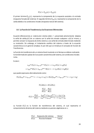 El primer término         , representa la componente de la respuesta asociada a la entrada
(respuesta forzada del sistema). El segundo término       , representa la componente de la
salida debida a las condiciones iniciales (respuesta natural del sistema).



    1.8. La Función de Transferencia y las Ecuaciones Diferenciales


Ecuación diferencial de un sistema de n-ésimo orden ( * ) presentado anteriormente relaciona
la señal de salida      de un sistema con la señal de entrada cualquiera          al mismo, y
permite conocer la respuesta de dicho sistema a una señal de entrada determinada mediante
su resolución. Sin embargo, el tratamiento analítico del sistema a través de la ecuación
característica es en general complejo. Es por ello que se introduce el concepto de Función de
Transferencia.

La función de transferencia de un sistema lineal invariante en el tiempo se obtiene realizando
la transformada de Laplace de la ecuación característica del sistema, con condiciones iniciales
nulas.

Es decir:




que puede expresarse alternativamente como:




La función      es la función de transferencia del sistema, el cual representa el
comportamiento dinámico del sistema mediante ecuaciones algebraicas en .




                                                                                              24
 