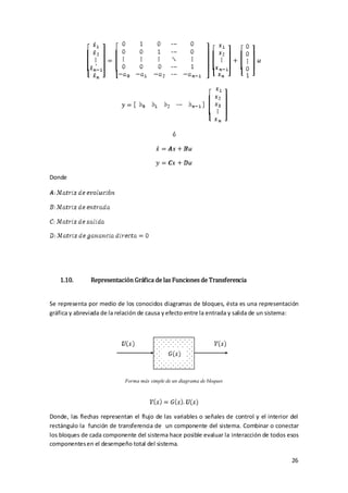 Donde




    1.10.      Representación Gráfica de las Funciones de Transferencia


Se representa por medio de los conocidos diagramas de bloques, ésta es una representación
gráfica y abreviada de la relación de causa y efecto entre la entrada y salida de un sistema:




                            Forma más simple de un diagrama de bloques




Donde, las flechas representan el flujo de las variables o señales de control y el interior del
rectángulo la función de transferencia de un componente del sistema. Combinar o conectar
los bloques de cada componente del sistema hace posible evaluar la interacción de todos esos
componentes en el desempeño total del sistema.

                                                                                            26
 