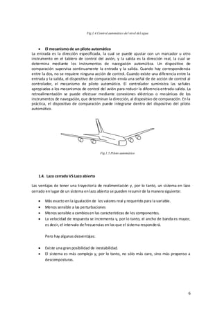 Fig.1.4.Control automático del nivel del agua



        El mecanismo de un piloto automático
La entrada es la dirección especificada, la cual se puede ajustar con un marcador u otro
instrumento en el tablero de control del avión, y la salida es la dirección real, la cual se
determina mediante los instrumentos de navegación automática. Un dispositivo de
comparación supervisa continuamente la entrada y la salida. Cuando hay correspondencia
entre la dos, no se requiere ninguna acción de control. Cuando existe una diferencia entre la
entrada y la salida, el dispositivo de comparación envía una señal de de acción de control al
controlador, el mecanismo de piloto automático. El controlador suministra las señales
apropiadas a los mecanismos de control del avión para reducir la diferencia entrada-salida. La
retroalimentación se puede efectuar mediante conexiones eléctricas o mecánicas de los
instrumentos de navegación, que determinan la dirección, al dispositivo de comparación. En la
práctica, el dispositivo de comparación puede integrarse dentro del dispositivo del piloto
automático.




                                         Fig.1.5.Piloto automático




   1.4. Lazo cerrado VS Lazo abierto

Las ventajas de tener una trayectoria de realimentación y, por lo tanto, un sistema en lazo
cerrado en lugar de un sistema en lazo abierto se pueden resumir de la manera siguiente:

       Más exacto en la igualación de los valores real y requerido para la variable.
       Menos sensible a las perturbaciones
       Menos sensible a cambios en las características de los componentes.
       La velocidad de respuesta se incrementa y, por lo tanto, el ancho de banda es mayor,
       es decir, el intervalo de frecuencias en los que el sistema responderá.

       Pero hay algunas desventajas:

       Existe una gran posibilidad de inestabilidad.
       El sistema es más complejo y, por lo tanto, no sólo más caro, sino más propenso a
       descomposturas.




                                                                                            6
 