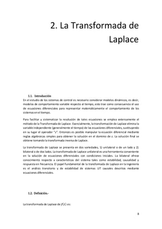 2. La Transformada de
                                      Laplace




     1.1. Introducción
En el estudio de los sistemas de control es necesario considerar modelos dinámicos, es decir,
modelos de comportamiento variable respecto al tiempo, esto trae como consecuencia el uso
de ecuaciones diferenciales para representar matemáticamente el comportamiento de los
sistemas en el tiempo.

Para facilitar y sistematizar la resolución de tales ecuaciones se emplea extensamente el
método de la Transformada de Laplace. Esencialmente, la transformación de Laplace elimina la
variable independiente (generalmente el tiempo) de las ecuaciones diferenciales, sustituyendo
en su lugar el operador “ ”. Entonces es posible manipular la ecuación diferencial mediante
reglas algebraicas simples para obtener la solución en el dominio de . La solución final se
obtiene tomando la transformada inversa de Laplace.

La transformada de Laplace se presenta en dos variedades, 1) unilateral o de un lado y 2)
bilateral o de dos lados. La transformada de Laplace unilateral es una herramienta conveniente
en la solución de ecuaciones diferenciales con condiciones iniciales. La bilateral ofrece
conocimiento respecto a características del sistema tales como estabilidad, causalidad y
respuesta en frecuencia. El papel fundamental de la transformada de Laplace en la ingeniería
es el análisis transitorio y de estabilidad de sistemas LIT causales descritos mediante
ecuaciones diferenciales.




   1.2. Definición.-


La transformada de Laplace de      es:


                                                                                            8
 