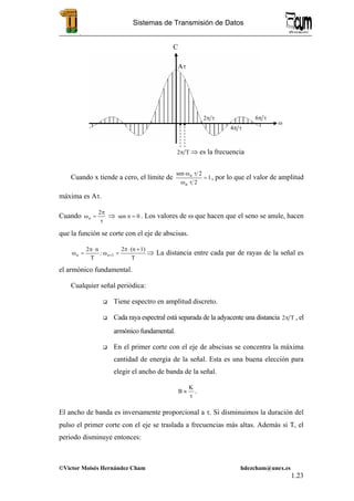 .
©Victor Moisés Hernández Cham hdezcham@unex.es
1.23
Sistemas de Transmisión de Datos
Cuando x tiende a cero, el límite de 1
2
2sen
n
n
=
τω
τω
, por lo que el valor de amplitud
máxima es Aτ.
Cuando
τ
π
=ω
2
n ⇒ 0sen =π . Los valores de ω que hacen que el seno se anule, hacen
que la función se corte con el eje de abscisas.
T
1)(n2
T
n2
1
+⋅π
=ω
⋅π
=ω +nn ; ⇒ La distancia entre cada par de rayas de la señal es
el armónico fundamental.
Cualquier señal periódica:
Tiene espectro en amplitud discreto.
Cada raya espectral está separada de la adyacente una distancia T2π , el
armónico fundamental.
En el primer corte con el eje de abscisas se concentra la máxima
cantidad de energía de la señal. Esta es una buena elección para
elegir el ancho de banda de la señal.
τ
≈
K
B .
El ancho de banda es inversamente proporcional a τ. Si disminuimos la duración del
pulso el primer corte con el eje se traslada a frecuencias más altas. Además si T, el
periodo disminuye entonces:
ω
C
Aτ
τπ2
τπ4
τπ6
T2π ⇒ es la frecuencia
 
