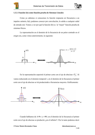 .
©Victor Moisés Hernández Cham hdezcham@unex.es
1.44
Sistemas de Transmisión de Datos
1.3.3. Función δ(t) como función prueba de Sistemas Lineales
Como ya sabemos si conocemos la función respuesta en frecuencia a un
impulso unitario, h(t), podemos conocer por convolución, la salida a cualquier señal
de entrada x(t). Vamos a ver por qué la función δ(t) es la “mejor” función prueba de
sistemas físicos.
La representación en el dominio de la frecuencia de un pulso centrado en el
origen era, como vimos anteriormente, la siguiente:
En la representación espectral el primer corte con el eje de abscisas τ
≈ K . Si
vamos reduciendo en el dominio temporal τ, en el dominio de la frecuencia el primer
corte con el eje de abscisas se irá produciendo a frecuencias mayores. Gráficamente:
Cuando hablamos de A ∞ y τ 0, en el dominio de la frecuencia el primer
corte con el eje de abscisas se producirá ¡¡en el infinito!!. Por lo tanto podemos decir
τ
x(t)
t
A
ω
2
2sen
A)X(
τ⋅ω
τ⋅ω
⋅τ⋅=ω
t
x(t)
τ
X(ω)
ω
 