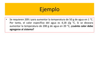 Ejemplo
• Se requieren 209 J para aumentar la temperatura de 50 g de agua en 1 °C.
Por tanto, el calor específico del agua es 4,18 J/g °C. Si se deseara
aumentar la temperatura de 200 g de agua en 20 °C, ¿cuánto calor debe
agregarse al sistema?
 