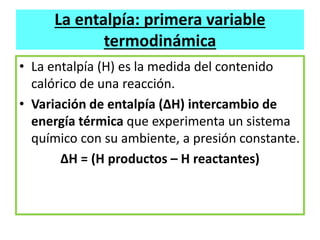 La entalpía: primera variable
termodinámica
• La entalpía (H) es la medida del contenido
calórico de una reacción.
• Variación de entalpía (ΔH) intercambio de
energía térmica que experimenta un sistema
químico con su ambiente, a presión constante.
∆H = (H productos – H reactantes)
 