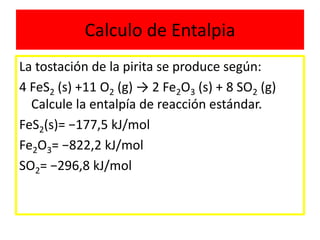 Calculo de Entalpia
La tostación de la pirita se produce según:
4 FeS2 (s) +11 O2 (g) → 2 Fe2O3 (s) + 8 SO2 (g)
Calcule la entalpía de reacción estándar.
FeS2(s)= −177,5 kJ/mol
Fe2O3= −822,2 kJ/mol
SO2= −296,8 kJ/mol
 