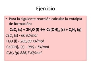 Ejercicio
• Para la siguiente reacción calcular la entalpía
de formación:
CaC2 (s) + 2H2O (l) ↔ Ca(OH)2 (s) + C2H2 (g)
CaC2 (s) - 60 KJ/mol
H2O (l) - 285,83 KJ/mol
Ca(OH)2 (s) - 986,1 KJ/mol
C2H2 (g) 226,7 KJ/mol
 