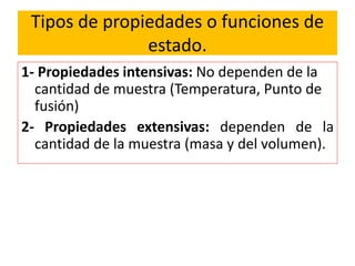 Tipos de propiedades o funciones de
estado.
1- Propiedades intensivas: No dependen de la
cantidad de muestra (Temperatura, Punto de
fusión)
2- Propiedades extensivas: dependen de la
cantidad de la muestra (masa y del volumen).
 