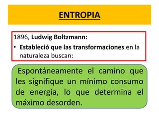 ENTROPIA
1896, Ludwig Boltzmann:
• Estableció que las transformaciones en la
naturaleza buscan:
Espontáneamente el camino que
les signifique un mínimo consumo
de energía, lo que determina el
máximo desorden.
 