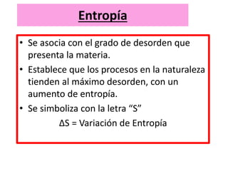 Entropía
• Se asocia con el grado de desorden que
presenta la materia.
• Establece que los procesos en la naturaleza
tienden al máximo desorden, con un
aumento de entropía.
• Se simboliza con la letra “S”
ΔS = Variación de Entropía
 