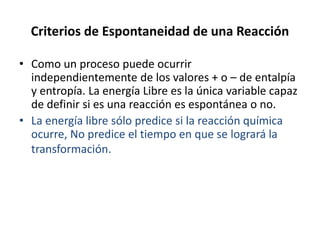Criterios de Espontaneidad de una Reacción
• Como un proceso puede ocurrir
independientemente de los valores + o – de entalpía
y entropía. La energía Libre es la única variable capaz
de definir si es una reacción es espontánea o no.
• La energía libre sólo predice si la reacción química
ocurre, No predice el tiempo en que se logrará la
transformación.
 