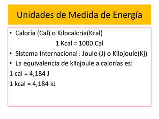 Unidades de Medida de Energía
• Caloría (Cal) o Kilocaloría(Kcal)
1 Kcal = 1000 Cal
• Sistema Internacional : Joule (J) o Kilojoule(Kj)
• La equivalencia de kilojoule a calorías es:
1 cal = 4,184 J
1 kcal = 4,184 kJ
 