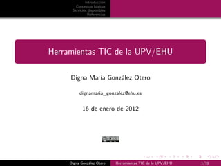 Introducción
        Conceptos básicos
      Servicios disponibles
               Referencias




Herramientas TIC de la UPV/EHU

     Digna María González Otero

          dignamaria_gonzalez@ehu.es


            16 de enero de 2012




     Digna González Otero     Herramientas TIC de la UPV/EHU   1/31
 