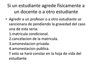 Si un estudiante agrede físicamente a 
un docente o a otro estudiante 
• Agredir a un profesor o a otro estudiante se 
sancionara de pendiendo la gravedad del caso 
una de esta seria: 
1.matricula condicional. 
2.cancelacion de la matricula. 
3.amonestacion privada. 
4.amonestacion publica. 
Y esto se hará constar en la hoja de vida del 
estudiante 
 