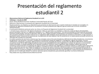 Presentación del reglamento 
estudiantil 2 
• Observaciones Reforma de Reglamento Estudiantil en la UPC 
• Valledupar. 1 de julio de 2009 
• Doctor JESUS VALENCIA Vicerrector Académico Universidad Popular del Cesar 
• Referencia: Observaciones a la propuesta del reglamento estudiantil de la Universidad. 
• Respetuosamente, nos dirigimos a su dependencia para presentar las observaciones que a nuestro modo de ver necesitan ser corregidas a la 
propuesta de reglamento estudiantil que se nos presentó a consulta, propuesta que luego del riguroso análisis que le hicimos rechazamos 
vehementemente. 
• A continuación detallamos punto por punto, las criticas a la Propuesta de Reglamento Estudiantil de la universidad: 
• 1. El titulo IV que se denomina “del régimen disciplinaria”, debe ser suprimido en su totalidad, su redacción y todas las figuras allí estipuladas, 
parecen pertenecer más que a un reglamento estudiantil, a un “régimen penal universitario”. Con este normatividad la Universidad está asumiendo 
funciones jurisdiccionales, cosa que es aberrante; toda vez, que su objeto principal y fundamental es la formación académica, y no la criminalización 
de la actuación estudiantil. A nuestro modo de ver un reglamento debe establecer pautas generales de convivencia universitaria; es algo necesario, e 
igualmente instituir mecanismos de sanciones por incumplimiento de estos deberes, mas no convertirse en un sistema penal y procesal contrario a la 
naturaleza del concepto de universidad. 
• En análisis sustantivo de este titulo se observa que, hay conceptos como el de acción disciplinaria, definición de las faltas disciplinarias, circunstancias 
de agravación y de atenuación, sanciones, competencia, procedimiento (etapa de indagación e investigación), régimen de pruebas, recursos, 
notificaciones, imputación y acusación, defensa técnica y terminación anticipada del proceso; propios del la ley 906 del 2004 (Nuevo sistema penal 
acusatorio) y la ley 734 de 2002 (código disciplinario único), lo que indudablemente le da al reglamento el carácter de represivo, y a la luz de esto, 
nuestra alma Mater no puede propender por la represión estudiantil, insistimos nuestro reglamento debe establecer deberes generales de 
convivencia institucional pero no aceptamos de ninguna manera que mediante este reglamento se pretenda implantar un sistema penal institucional, 
que en nada tienen que ver con el desarrollo académico y científico de nuestra institución. Además se le dan un conjunto de facultades al jefe de 
departamento (Artículo 157, 158 y 159) y se establecen un conjunto de términos procesales que indudablemente son imposibles de aplicarlos en la 
práctica, si lo que se quiere es proteger el normal desarrollo de la vida institucional esto seria mas fácil lograrlo a través de pautas de convivencia en 
general, pero es inadecuado adoptar los sistemas represivos (penal y disciplinario), para pretender garantizar la armonía institucional. 
• http://www.moir.org.co/Observaciones-Reforma-de.html 
 