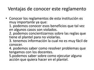 Ventajas de conocer este reglamento 
• Conocer los reglamentos de esta institución es 
muy importante ya que: 
1. podemos conocer esos beneficios que tal vez 
en algunos casos son violados. 
2. podemos concientizarnos sobre las reglas que 
tiene el plantel para no violarlas. 
3. tenemos información la cual no es muy fácil de 
conocer. 
4. podemos saber como resolver problemas que 
tengamos con los docentes. 
5.podemos saber sobre como ejecutar alguna 
acción que quiera hacer en el plantel. 
 