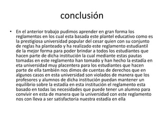 conclusión 
• En el anterior trabajo pudimos aprender en gran forma los 
reglamentos en los cual esta basada este plantel educativo como es 
la prestigiosa universidad popular del cesar quien con su conjunto 
de reglas ha planteado y ha realizado este reglamento estudiantil 
de la mejor forma para poder brindar a todos los estudiantes que 
hacen parte de dicha institución la cual mediante estas pautas 
tomadas en este reglamento han tomado y han hecho la estadía en 
eta universidad muy placentera para los estudiantes que hacen 
parte de ella también nos dimos de cuentas de derechos que en 
algunos casos en esta universidad son violados de manera que los 
profesores y alumnos de dicha institución puedan mantener un 
equilibrio sobre la estadía en esta institución el reglamento esta 
basado en todas las necesidades que puede tener un alumno para 
convivir en esta de manera que la universidad con este reglamento 
nos con lleva a ser satisfactoria nuestra estadía en ella 
 