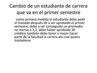 Cambio de un estudiante de carrera 
que va en el primer semestre 
como primera medida el estudiante debe pedir 
el traslado después de a ver aprobado el primer 
semestre, debe a ver conseguido un promedio 
no menos a 3,2, debe haber aprobado 30 
créditos también debe tener o mejor hacer 
parte de la facultad la carrera ala cual quiera 
trasladarse 
 