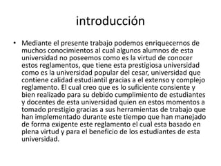 introducción 
• Mediante el presente trabajo podemos enriquecernos de 
muchos conocimientos al cual algunos alumnos de esta 
universidad no poseemos como es la virtud de conocer 
estos reglamentos, que tiene esta prestigiosa universidad 
como es la universidad popular del cesar, universidad que 
contiene calidad estudiantil gracias a el extenso y complejo 
reglamento. El cual creo que es lo suficiente consiente y 
bien realizado para su debido cumplimiento de estudiantes 
y docentes de esta universidad quien en estos momentos a 
tomado prestigio gracias a sus herramientas de trabajo que 
han implementado durante este tiempo que han manejado 
de forma exigente este reglamento el cual esta basado en 
plena virtud y para el beneficio de los estudiantes de esta 
universidad. 
 