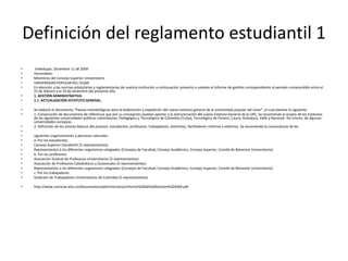 Definición del reglamento estudiantil 1 
• Valledupar, Diciembre 11 de 2009 
• Honorables: 
• Miembros del Consejo Superior Universitario 
• UNIVERSIDAD POPULAR DEL CESAR 
• En atención a las normas estatutarias y reglamentarias de nuestra institución a continuación presento a ustedes el informe de gestión correspondiente al periodo comprendido entre el 
21 de febrero y el 10 de diciembre del presente año. 
• 1. GESTIÓN ADMINISTRATIVA 
• 1.1. ACTUALIZACIÓN ESTATUTO GENERAL. 
• Se elaboró el documento “Pautas metodológicas para la elaboración y expedición del nuevo estatuto general de la universidad popular del cesar”, el cual plantea lo siguiente: 
• 1. Consecución de documentos de referencia que por su concepción puedan aportar a la estructuración del nuevo Estatuto General de la UPC. Se recomienda el acopio de los Estatutos 
de las siguientes universidades públicas colombianas: Pedagógica y Tecnológica de Colombia (Tunja), Tecnológica de Pereira, Cauca, Antioquia, Valle y Nacional. Así mismo, de algunas 
universidades europeas. 
• 2. Definición de los actores básicos del proceso: estudiantes, profesores, trabajadores, directivos, facilitadores internos y externos. Se recomienda la convocatoria de las 
• 
• siguientes organizaciones y personas naturales: 
• a. Por los estudiantes: 
• Consejo Superior Estudiantil (5 representantes) 
• Representantes a los diferentes organismos colegiados (Consejos de Facultad, Consejo Académico, Consejo Superior, Comité de Bienestar Universitario). 
• b. Por los profesores: 
• Asociación Sindical de Profesores Universitarios (5 representantes) 
• Asociación de Profesores Catedráticos y Ocasionales (5 representantes) 
• Representantes a los diferentes organismos colegiados (Consejos de Facultad, Consejo Académico, Consejo Superior, Comité de Bienestar Universitario) 
• c. Por los trabajadores: 
• Sindicato de Trabajadores Universitarios de Colombia (5 representantes) 
• http://www.unicesar.edu.co/documentos/administrativa/informe%20de%20Gestion%202009.pdf 
 