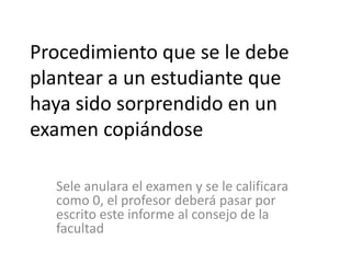 Procedimiento que se le debe 
plantear a un estudiante que 
haya sido sorprendido en un 
examen copiándose 
Sele anulara el examen y se le calificara 
como 0, el profesor deberá pasar por 
escrito este informe al consejo de la 
facultad 
 