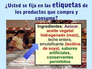 ¿Usted se fija en las etiquetas de
los productos que compra y
consume?
Ingredientes: Azúcar,
aceite vegetal
hidrogenado (maíz),
leche entera,
emulsificante (lecitina
de soya), sabores
artificiales,
conservantes
permitidos
 
