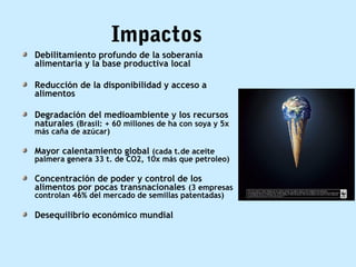 Impactos
Debilitamiento profundo de la soberanía
alimentaria y la base productiva local
Reducción de la disponibilidad y acceso a
alimentos
Degradación del medioambiente y los recursos
naturales (Brasil: + 60 millones de ha con soya y 5x
más caña de azúcar)
Mayor calentamiento global (cada t.de aceite
palmera genera 33 t. de CO2, 10x más que petroleo)
Concentración de poder y control de los
alimentos por pocas transnacionales (3 empresas
controlan 46% del mercado de semillas patentadas)
Desequilibrio económico mundial
 
