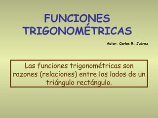 FUNCIONES TRIGONOMÉTRICAS Las funciones trigonométricas son razones (relaciones) entre los lados de un triángulo rectángulo. Autor: Carlos R. Juárez 