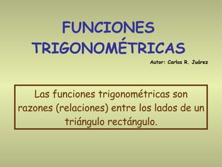 FUNCIONES TRIGONOMÉTRICAS Las funciones trigonométricas son razones (relaciones) entre los lados de un triángulo rectángulo. Autor: Carlos R. Juárez 