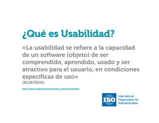 ¿Qué es Usabilidad?

¿Qué es Usabilidad?
«La usabilidad se reﬁere a la capacidad
de un software (objeto) de ser
comprendido, aprendido, usado y ser
atractivo para el usuario, en condiciones
especíﬁcas de uso»
(9126/9241)

http://www.usabilitynet.org/tools/r_international.htm

 