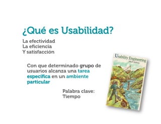 ¿Qué es Usabilidad?

¿Qué es Usabilidad?
La efectividad
La eﬁciencia
Y satisfacción
Con que determinado grupo de
usuarios alcanza una tarea
especíﬁca en un ambiente
particular
Palabra clave:
Tiempo

 