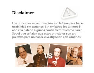 Disclaimer
Los principios a continuación son la base para hacer
usabilidad sin usuarios. Sin embargo los últimos 5
años ha habido algunos contradictores como Jared
Spool que señalan que estos principios son un
pretexto para no hacer investigación con usuarios.

www.usaria.co	
  

 