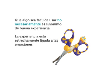 Que algo sea fácil de usar no
necesariamente es sinónimo
de buena experiencia.
La experiencia está
estrechamente ligada a las
emociones.

 