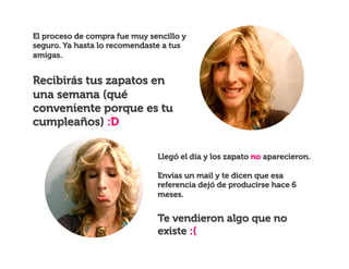 El proceso de compra fue muy sencillo y
seguro. Ya hasta lo recomendaste a tus
amigas.

Recibirás tus zapatos en
una semana (qué
conveniente porque es tu
cumpleaños) :D
Llegó el día y los zapato no aparecieron.
Envías un mail y te dicen que esa
referencia dejó de producirse hace 6
meses.

Te vendieron algo que no
existe :(

 