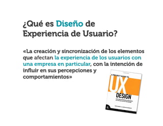 ¿Qué es Usabilidad?

¿Qué es Diseño de
Experiencia de Usuario?
«La creación y sincronización de los elementos
que afectan la experiencia de los usuarios con
una empresa en particular, con la intención de
inﬂuir en sus percepciones y
comportamientos»

 