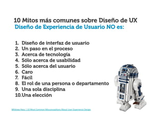 10 Mitos más comunes sobre Diseño de UX
Diseño de Experiencia de Usuario NO es:
1.  Diseño de interfaz de usuario
2.  Un paso en el proceso
3.  Acerca de tecnología
4.  Sólo acerca de usabilidad
5.  Sólo acerca del usuario
6.  Caro
7.  Fácil
8.  El rol de una persona o departamento
9.  Una sola disciplina
10. Una elección
Whitney	
  Hess	
  |	
  10	
  Most	
  Common	
  MisconcepIons	
  About	
  User	
  Experience	
  Design	
  

 