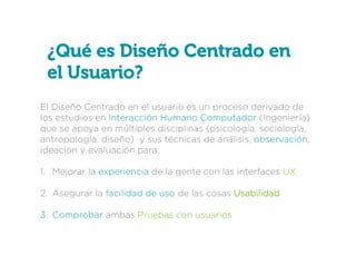 ¿Qué es Diseño Centrado en
el Usuario?
El Diseño Centrado en el usuario es un proceso derivado de
los estudios en Interacción Humano Computador (Ingeniería)
que se apoya en múltiples disciplinas (psicología, sociología,
antropología, diseño) y sus técnicas de análisis, observación,
ideación y evaluación para:
1.  Mejorar la experiencia de la gente con las interfaces UX
2.  Asegurar la facilidad de uso de las cosas Usabilidad
3.  Comprobar ambas Pruebas con usuarios

 
