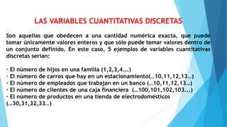 LAS VARIABLES CUANTITATIVAS DISCRETAS
Son aquellas que obedecen a una cantidad numérica exacta, que puede
tomar únicamente valores enteros y que sólo puede tomar valores dentro de
un conjunto definido. En este caso, 5 ejemplos de variables cuantitativas
discretas serían:
· El número de hijos en una familia (1,2,3,4...)
· El número de carros que hay en un estacionamiento(…10,11,12,13…)
· El número de empleados que trabajan en un banco (…10,11,12,13…)
· El número de clientes de una caja financiera (..100,101,102,103...)
· El número de productos en una tienda de electrodomésticos
(…30,31,32,33…)
 